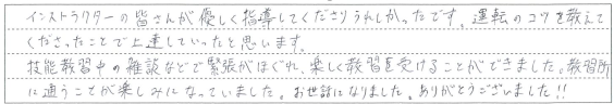 技能教習中の雑談などで緊張がほぐれ、楽しく教習を受けることができました。